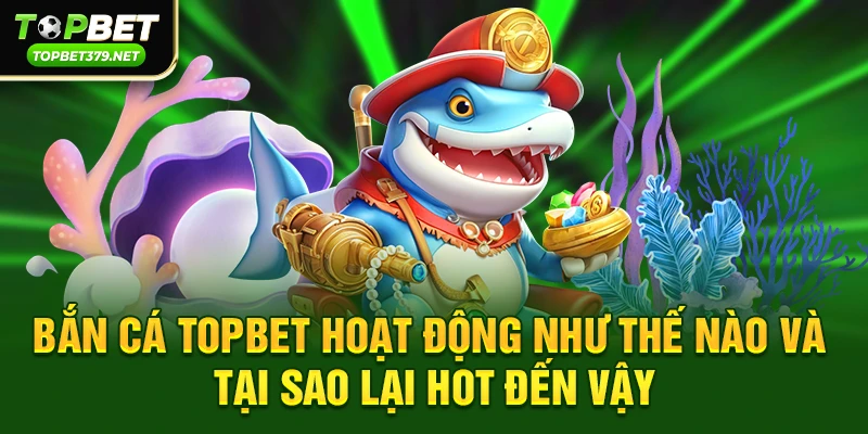 Bắn cá topbet hoạt động như thế nào và tại sao lại hot đến vậy